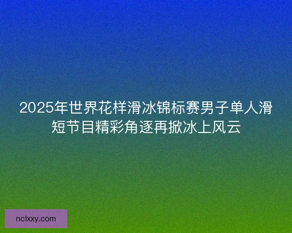 2025年世界花样滑冰锦标赛男子单人滑短节目精彩角逐再掀冰上风云