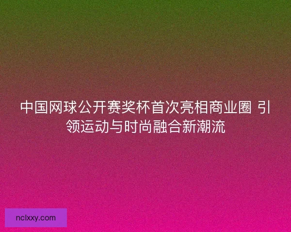中国网球公开赛奖杯首次亮相商业圈 引领运动与时尚融合新潮流
