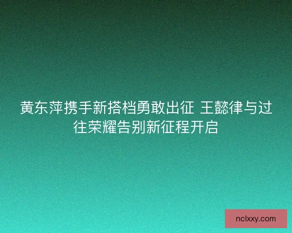 黄东萍携手新搭档勇敢出征 王懿律与过往荣耀告别新征程开启
