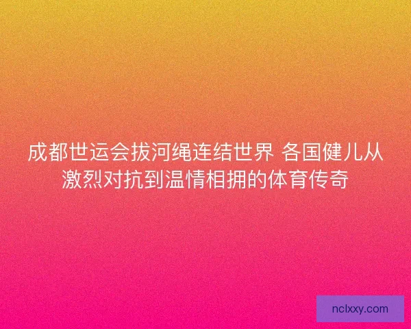 成都世运会拔河绳连结世界 各国健儿从激烈对抗到温情相拥的体育传奇