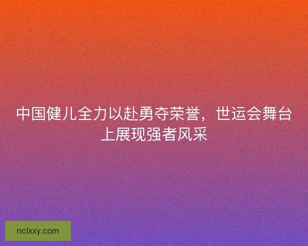 中国健儿全力以赴勇夺荣誉，世运会舞台上展现强者风采