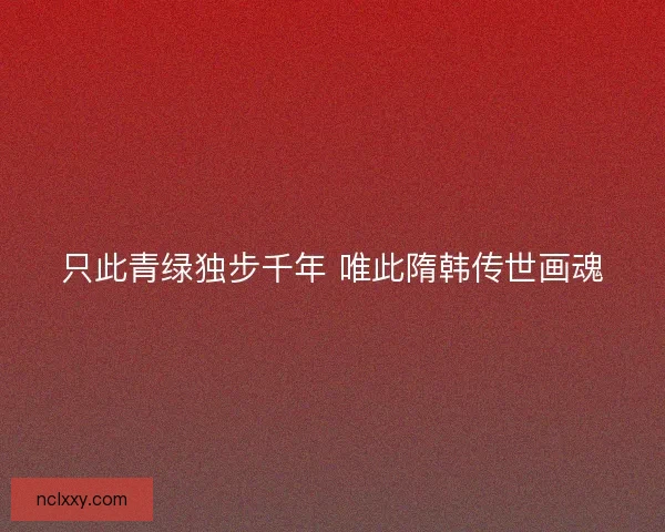 只此青绿独步千年 唯此隋韩传世画魂