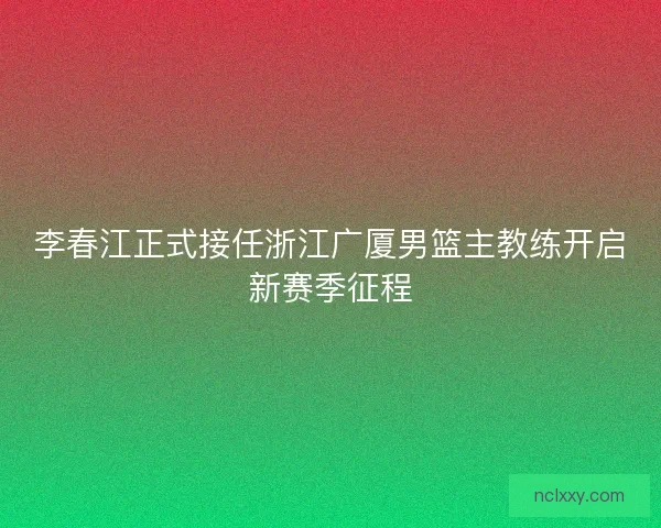 李春江正式接任浙江广厦男篮主教练开启新赛季征程