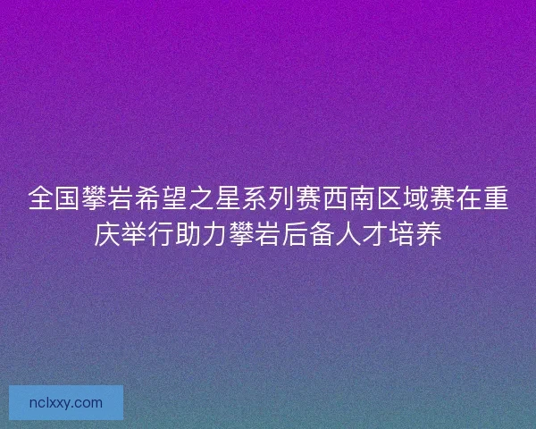 全国攀岩希望之星系列赛西南区域赛在重庆举行助力攀岩后备人才培养