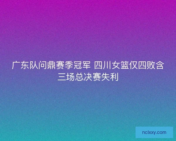 广东队问鼎赛季冠军 四川女篮仅四败含三场总决赛失利